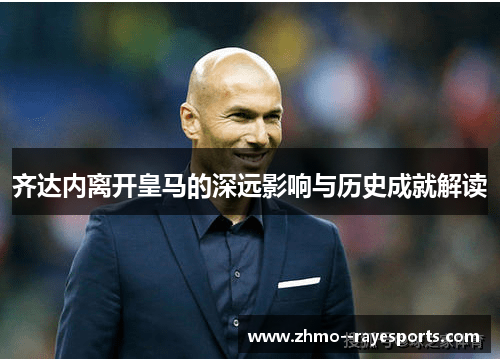 齐达内离开皇马的深远影响与历史成就解读 齐达内离开皇马的深远影响与历史成就解读