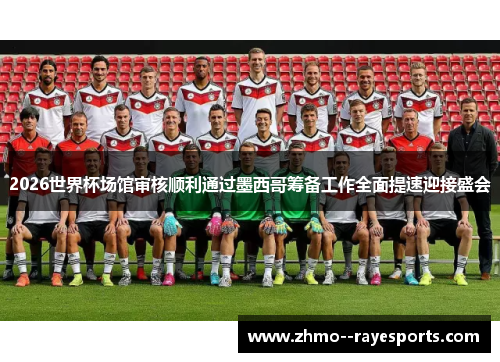 2026世界杯场馆审核顺利通过墨西哥筹备工作全面提速迎接盛会 2026世界杯场馆审核顺利通过墨西哥筹备工作全面提速迎接盛会